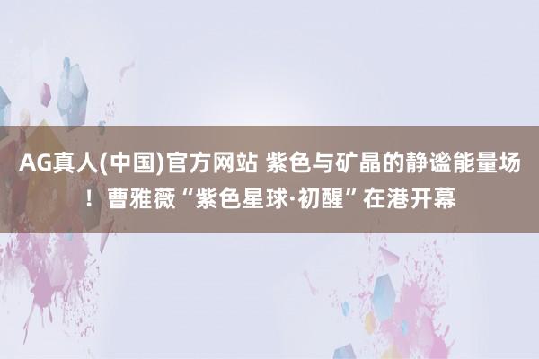 AG真人(中国)官方网站 紫色与矿晶的静谧能量场!曹雅薇“紫色星球·初醒”在港开幕