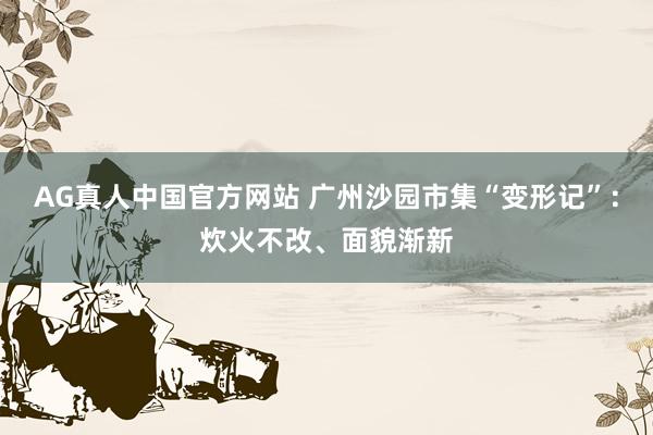 AG真人中国官方网站 广州沙园市集“变形记”：炊火不改、面貌渐新