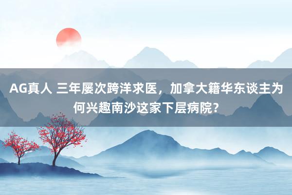AG真人 三年屡次跨洋求医，加拿大籍华东谈主为何兴趣南沙这家下层病院？