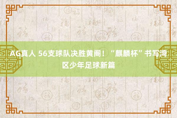AG真人 56支球队决胜黄阁!“麒麟杯”书写湾区少年足球新篇