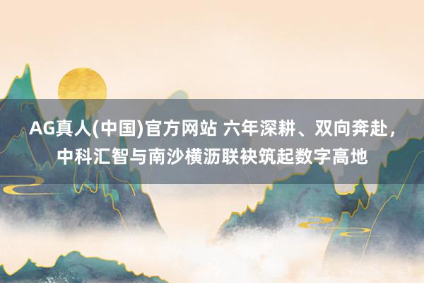 AG真人(中国)官方网站 六年深耕、双向奔赴,中科汇智与南沙横沥联袂筑起数字高地