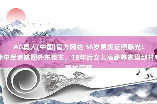 AG真人(中国)官方网站 56岁贾妮近照曝光！拆除申军谊嫁圈外东谈主，18年后女儿高薪养家周到村夸耀