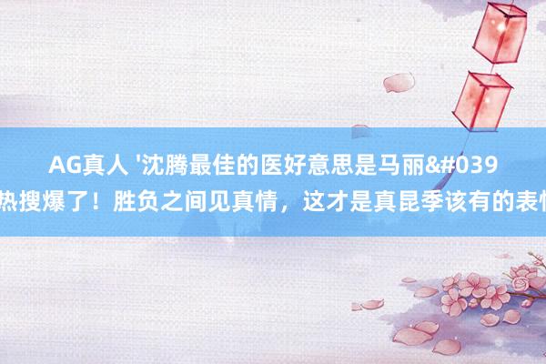 AG真人 '沈腾最佳的医好意思是马丽'热搜爆了!胜负之间见真情,这才是真昆季该有的表情