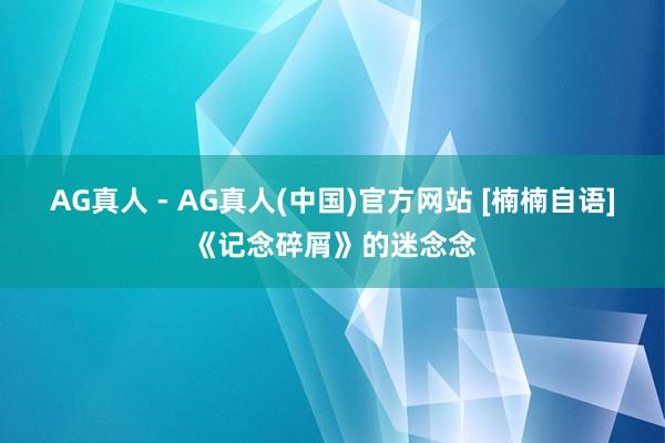 AG真人 - AG真人(中国)官方网站 [楠楠自语]《记念碎屑》的迷念念