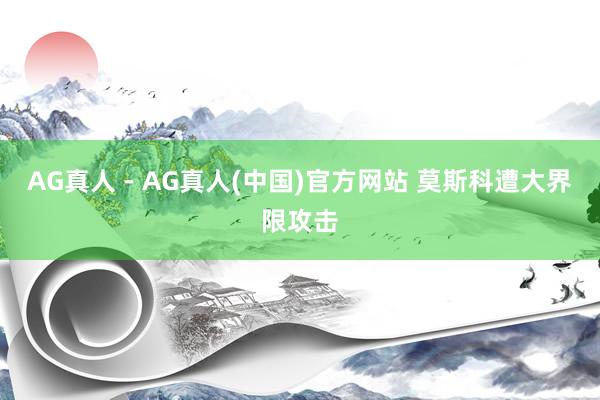 AG真人 - AG真人(中国)官方网站 莫斯科遭大界限攻击