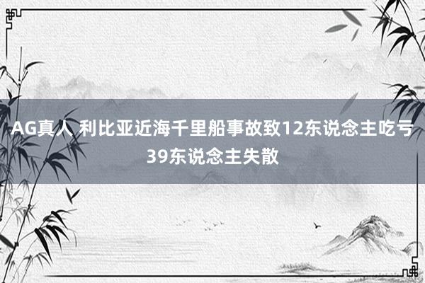 AG真人 利比亚近海千里船事故致12东说念主吃亏39东说念主失散