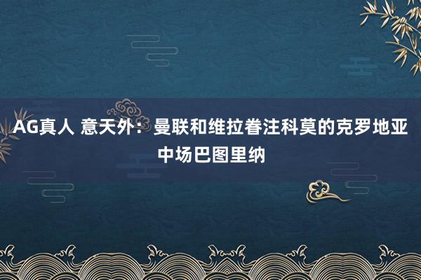 AG真人 意天外：曼联和维拉眷注科莫的克罗地亚中场巴图里纳