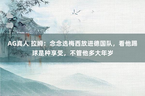 AG真人 拉姆:念念选梅西放进德国队,看他踢球是种享受,不管他多大年岁