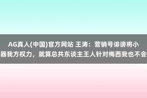 AG真人(中国)官方网站 王涛:营销号诽谤将小器我方权力,就算总共东谈主王人针对梅西我也不会